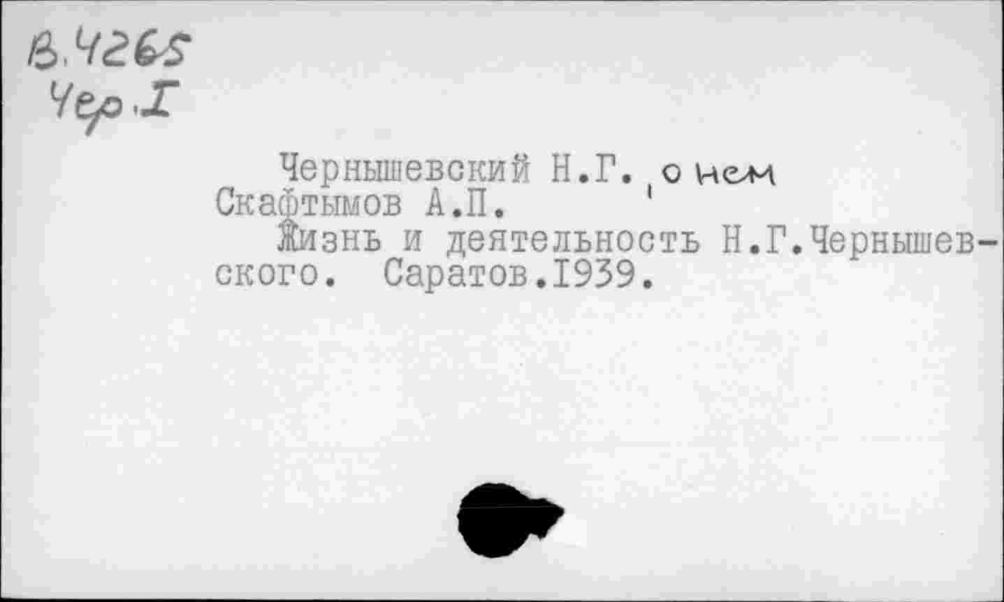 ﻿е>.чгЬ5
Чер -Г
Чернышевский Н.Г. оном
Скафтымов А.П. *
Жизнь и деятельность Н.Г.Чернышев ского. Саратов.1939.